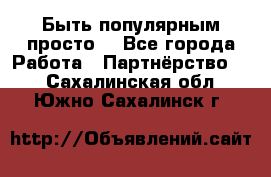 Быть популярным просто! - Все города Работа » Партнёрство   . Сахалинская обл.,Южно-Сахалинск г.